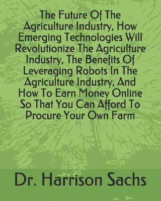 Book cover for The Future Of The Agriculture Industry, How Emerging Technologies Will Revolutionize The Agriculture Industry, The Benefits Of Leveraging Robots In The Agriculture Industry, And How To Earn Money Online So That You Can Afford To Procure Your Own Farm