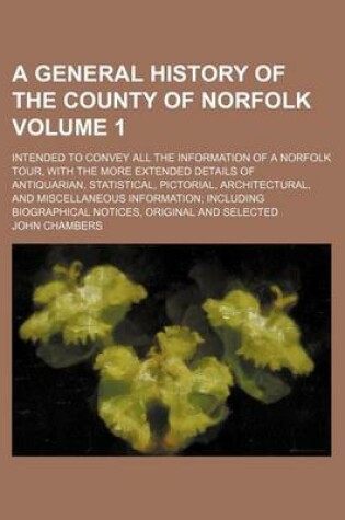 Cover of A General History of the County of Norfolk Volume 1; Intended to Convey All the Information of a Norfolk Tour, with the More Extended Details of Antiquarian, Statistical, Pictorial, Architectural, and Miscellaneous Information Including Biographical Notices,