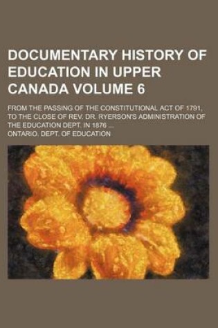 Cover of Documentary History of Education in Upper Canada Volume 6; From the Passing of the Constitutional Act of 1791, to the Close of REV. Dr. Ryerson's Administration of the Education Dept. in 1876