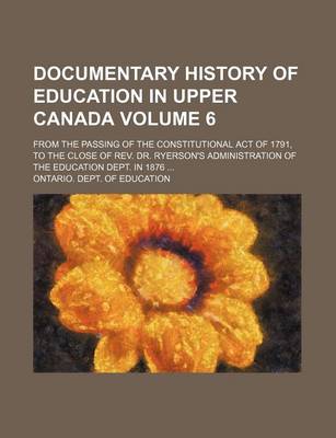 Book cover for Documentary History of Education in Upper Canada Volume 6; From the Passing of the Constitutional Act of 1791, to the Close of REV. Dr. Ryerson's Administration of the Education Dept. in 1876