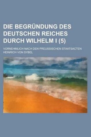 Cover of Die Begrundung Des Deutschen Reiches Durch Wilhelm I; Vornehmlich Nach Den Preussischen Staatsacten (5)