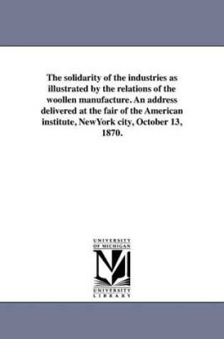 Cover of The Solidarity of the Industries as Illustrated by the Relations of the Woollen Manufacture. an Address Delivered at the Fair of the American Institute, Newyork City, October 13, 1870.