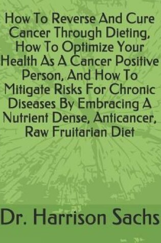 Cover of How To Reverse And Cure Cancer Through Dieting, How To Optimize Your Health As A Cancer Positive Person, And How To Mitigate Risks For Chronic Diseases By Embracing A Nutrient Dense, Anticancer, Raw Fruitarian Diet