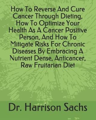 Book cover for How To Reverse And Cure Cancer Through Dieting, How To Optimize Your Health As A Cancer Positive Person, And How To Mitigate Risks For Chronic Diseases By Embracing A Nutrient Dense, Anticancer, Raw Fruitarian Diet