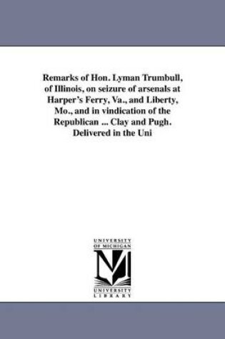 Cover of Remarks of Hon. Lyman Trumbull, of Illinois, on Seizure of Arsenals at Harper's Ferry, Va., and Liberty, Mo., and in Vindication of the Republican ... Clay and Pugh. Delivered in the Uni