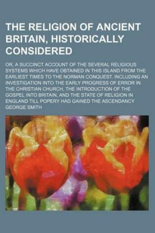 Cover of The Religion of Ancient Britain, Historically Considered; Or, a Succinct Account of the Several Religious Systems Which Have Obtained in This Island from the Earliest Times to the Norman Conquest. Including an Investigation Into the Early Progress of Error in