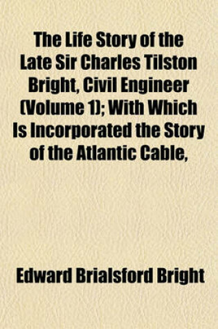 Cover of The Life Story of the Late Sir Charles Tilston Bright, Civil Engineer (Volume 1); With Which Is Incorporated the Story of the Atlantic Cable,