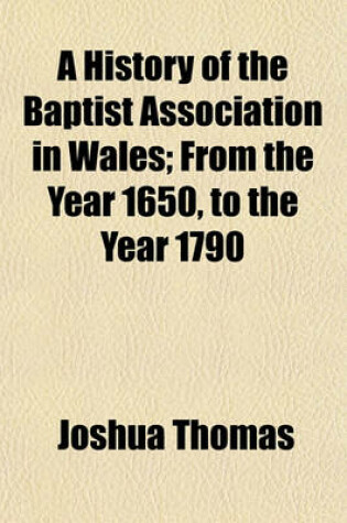 Cover of A History of the Baptist Association in Wales; From the Year 1650, to the Year 1790