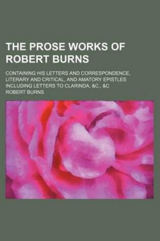 Cover of The Prose Works of Robert Burns; Containing His Letters and Correspondence, Literary and Critical, and Amatory Epistles Including Letters to Clarinda, &C., &C