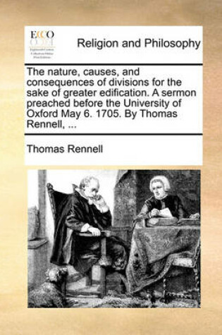 Cover of The Nature, Causes, and Consequences of Divisions for the Sake of Greater Edification. a Sermon Preached Before the University of Oxford May 6. 1705. by Thomas Rennell, ...