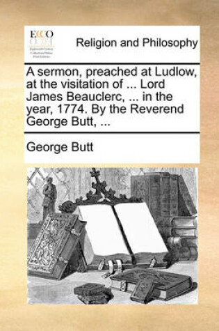 Cover of A Sermon, Preached at Ludlow, at the Visitation of ... Lord James Beauclerc, ... in the Year, 1774. by the Reverend George Butt, ...