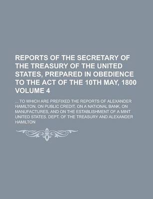 Book cover for Reports of the Secretary of the Treasury of the United States, Prepared in Obedience to the Act of the 10th May, 1800 Volume 4; ... to Which Are Prefi