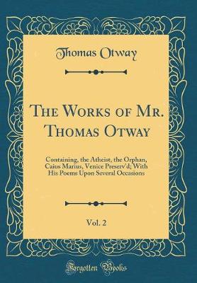 Book cover for The Works of Mr. Thomas Otway, Vol. 2: Containing, the Atheist, the Orphan, Caius Marius, Venice Preserv'd; With His Poems Upon Several Occasions (Classic Reprint)