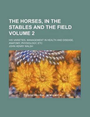 Book cover for The Horses, in the Stables and the Field Volume 2; His Varieties, Management in Health and Disease, Anatomy, Physiology, Etc