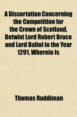 Cover of A Dissertation Concerning the Competition for the Crown of Scotland, Betwixt Lord Robert Bruce and Lord Baliol in the Year 1291, Wherein Is