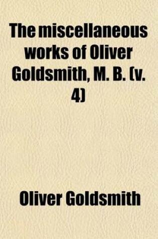 Cover of The Miscellaneous Works of Oliver Goldsmith, M. B. (Volume 4); Including a Variety of Pieces