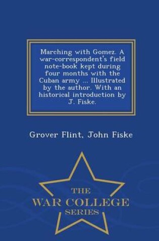 Cover of Marching with Gomez. a War-Correspondent's Field Note-Book Kept During Four Months with the Cuban Army ... Illustrated by the Author. with an Historical Introduction by J. Fiske. - War College Series