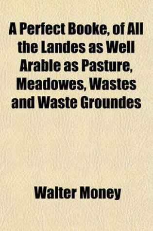 Cover of A Perfect Booke, of All the Landes as Well Arable as Pasture, Meadowes, Wastes and Waste Groundes; With the Goodness of the Same, as Well as in Whose Handes and Occupacion the Same Is Within the Hundreds of Evenger, Chutlye, Kingsclere, Pastroe, and Overt