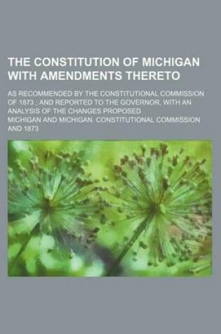 Cover of The Constitution of Michigan with Amendments Thereto; As Recommended by the Constitutional Commission of 1873 and Reported to the Governor, with an Analysis of the Changes Proposed