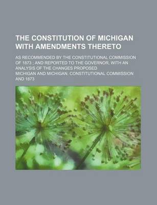 Book cover for The Constitution of Michigan with Amendments Thereto; As Recommended by the Constitutional Commission of 1873 and Reported to the Governor, with an Analysis of the Changes Proposed