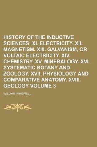 Cover of History of the Inductive Sciences Volume 3; XI. Electricity. XII. Magnetism. XIII. Galvanism, or Voltaic Electricity. XIV. Chemistry. XV. Mineralogy. XVI. Systematic Botany and Zoology. XVII. Physiology and Comparative Anatomy. XVIII. Geology