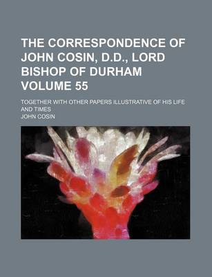 Book cover for The Correspondence of John Cosin, D.D., Lord Bishop of Durham Volume 55; Together with Other Papers Illustrative of His Life and Times