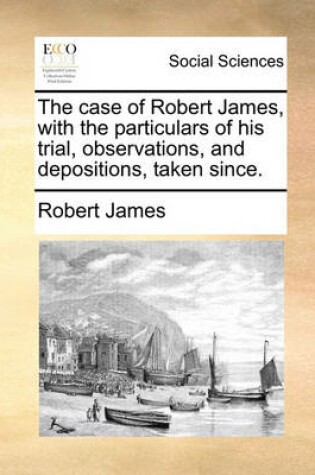 Cover of The Case of Robert James, with the Particulars of His Trial, Observations, and Depositions, Taken Since.