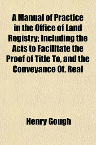 Cover of A Manual of Practice in the Office of Land Registry; Including the Acts to Facilitate the Proof of Title To, and the Conveyance Of, Real Estates, and for Obtaining a Declaration of Title (25 & 26 Vict. CC. 53, 67) Also the General Rules and Orders of the