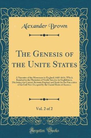 Cover of The Genesis of the Unite States, Vol. 2 of 2: A Narrative of the Movement in England, 1605-1616, Which Resulted in the Plantation of North America by Englishmen, Disclosing the Contest Between England and Spain for the Possession of the Soil Now Occupied