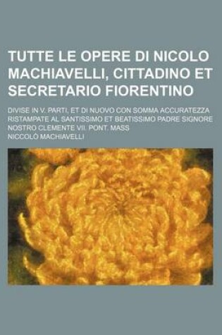Cover of Tutte Le Opere Di Nicolo Machiavelli, Cittadino Et Secretario Fiorentino; Divise in V. Parti, Et Di Nuovo Con Somma Accuratezza Ristampate Al Santissi