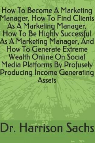 Cover of How To Become A Marketing Manager, How To Find Clients As A Marketing Manager, How To Be Highly Successful As A Marketing Manager, And How To Generate Extreme Wealth Online On Social Media Platforms By Profusely Producing Income Generating Assets