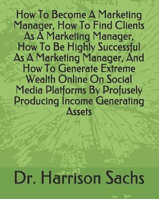 Book cover for How To Become A Marketing Manager, How To Find Clients As A Marketing Manager, How To Be Highly Successful As A Marketing Manager, And How To Generate Extreme Wealth Online On Social Media Platforms By Profusely Producing Income Generating Assets