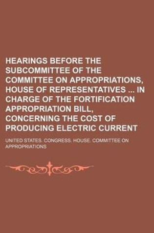 Cover of Hearings Before the Subcommittee of the Committee on Appropriations, House of Representatives in Charge of the Fortification Appropriation Bill, Concerning the Cost of Producing Electric Current