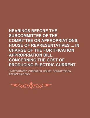 Book cover for Hearings Before the Subcommittee of the Committee on Appropriations, House of Representatives in Charge of the Fortification Appropriation Bill, Concerning the Cost of Producing Electric Current