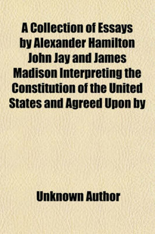 Cover of A Collection of Essays by Alexander Hamilton John Jay and James Madison Interpreting the Constitution of the United States and Agreed Upon by the Federal Convention, September 17, 1787