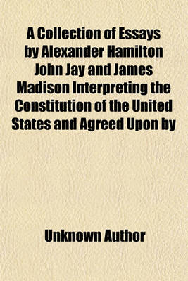 Book cover for A Collection of Essays by Alexander Hamilton John Jay and James Madison Interpreting the Constitution of the United States and Agreed Upon by the Federal Convention, September 17, 1787