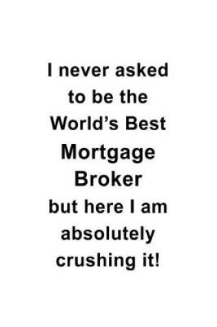 Cover of I Never Asked To Be The World's Best Mortgage Broker But Here I Am Absolutely Crushing It