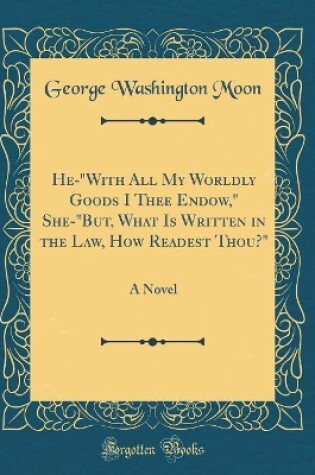 Cover of He-"With All My Worldly Goods I Thee Endow," She-"But, What Is Written in the Law, How Readest Thou?": A Novel (Classic Reprint)