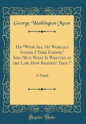 Book cover for He-"With All My Worldly Goods I Thee Endow," She-"But, What Is Written in the Law, How Readest Thou?": A Novel (Classic Reprint)