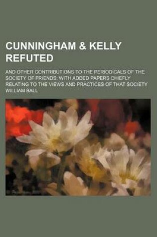 Cover of Cunningham & Kelly Refuted; And Other Contributions to the Periodicals of the Society of Friends with Added Papers Chiefly Relating to the Views and P