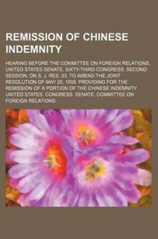 Cover of Remission of Chinese Indemnity; Hearing Before the Committee on Foreign Relations, United States Senate, Sixty-Third Congress, Second Session, on S. J. Res, 33, to Amend the Joint Resolution of May 25, 1908, Providing for the Remission of a Portion of the