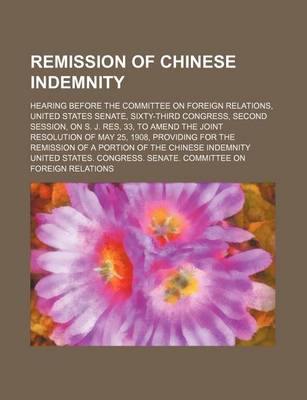 Book cover for Remission of Chinese Indemnity; Hearing Before the Committee on Foreign Relations, United States Senate, Sixty-Third Congress, Second Session, on S. J. Res, 33, to Amend the Joint Resolution of May 25, 1908, Providing for the Remission of a Portion of the