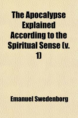 Cover of The Apocalypse Explained According to the Spiritual Sense (Volume 1); In Which the Arcana Therein Predicted But Heretofore Concealed Are Revealed