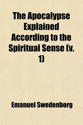 Book cover for The Apocalypse Explained According to the Spiritual Sense (Volume 1); In Which the Arcana Therein Predicted But Heretofore Concealed Are Revealed