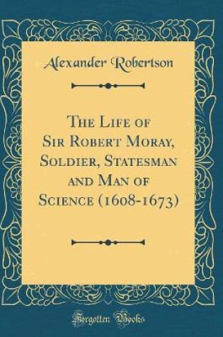 Cover of The Life of Sir Robert Moray, Soldier, Statesman and Man of Science (1608-1673) (Classic Reprint)