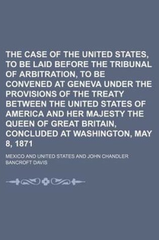 Cover of The Case of the United States, to Be Laid Before the Tribunal of Arbitration, to Be Convened at Geneva Under the Provisions of the Treaty Between the United States of America and Her Majesty the Queen of Great Britain, Concluded at Washington, May 8, 1871