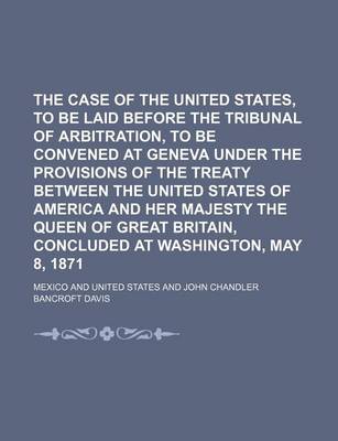 Book cover for The Case of the United States, to Be Laid Before the Tribunal of Arbitration, to Be Convened at Geneva Under the Provisions of the Treaty Between the United States of America and Her Majesty the Queen of Great Britain, Concluded at Washington, May 8, 1871