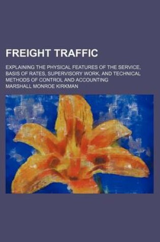 Cover of Freight Traffic; Explaining the Physical Features of the Service, Basis of Rates, Supervisory Work, and Technical Methods of Control and Accounting