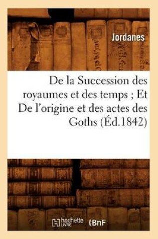 Cover of de la Succession Des Royaumes Et Des Temps Et de l'Origine Et Des Actes Des Goths (Ed.1842)