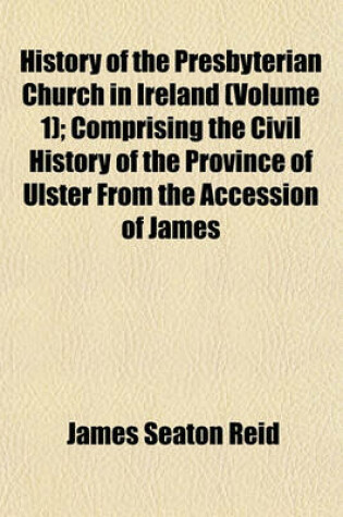 Cover of History of the Presbyterian Church in Ireland (Volume 1); Comprising the Civil History of the Province of Ulster from the Accession of James